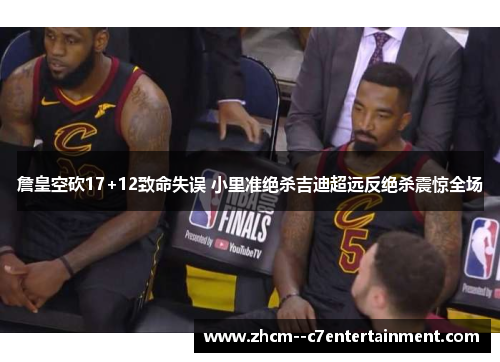 詹皇空砍17+12致命失误 小里准绝杀吉迪超远反绝杀震惊全场 詹皇空砍17+12致命失误 小里准绝杀吉迪超远反绝杀震惊全场