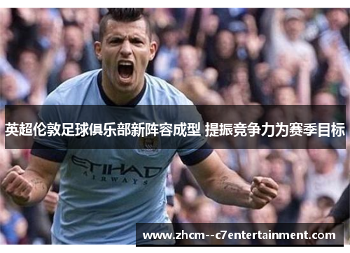 英超伦敦足球俱乐部新阵容成型 提振竞争力为赛季目标 英超伦敦足球俱乐部新阵容成型 提振竞争力为赛季目标