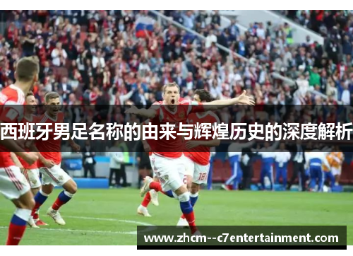 西班牙男足名称的由来与辉煌历史的深度解析