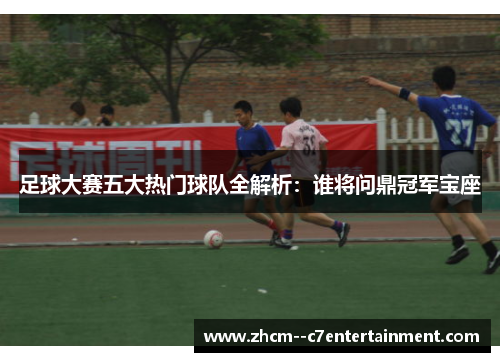 足球大赛五大热门球队全解析：谁将问鼎冠军宝座