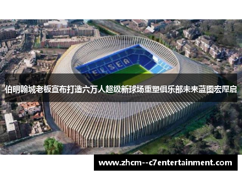 伯明翰城老板宣布打造六万人超级新球场重塑俱乐部未来蓝图宏愿启