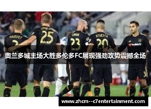 奥兰多城主场大胜多伦多FC展现强劲攻势震撼全场