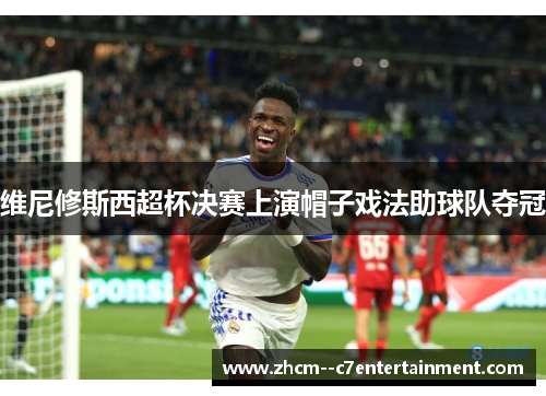 维尼修斯西超杯决赛上演帽子戏法助球队夺冠