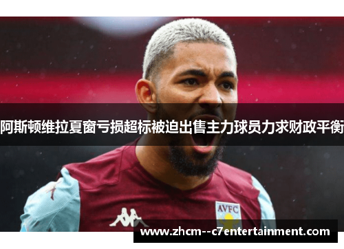 阿斯顿维拉夏窗亏损超标被迫出售主力球员力求财政平衡 阿斯顿维拉夏窗亏损超标被迫出售主力球员力求财政平衡